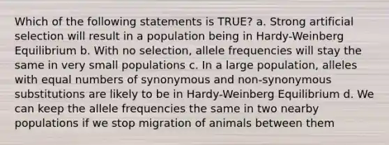 Which of the following statements is TRUE? a. Strong artificial selection will result in a population being in Hardy-Weinberg Equilibrium b. With no selection, allele frequencies will stay the same in very small populations c. In a large population, alleles with equal numbers of synonymous and non-synonymous substitutions are likely to be in Hardy-Weinberg Equilibrium d. We can keep the allele frequencies the same in two nearby populations if we stop migration of animals between them