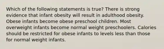 Which of the following statements is true? There is strong evidence that infant obesity will result in adulthood obesity. Obese infants become obese preschool children. Most overweight infants become normal weight preschoolers. Calories should be restricted for obese infants to levels less than those for normal weight infants.