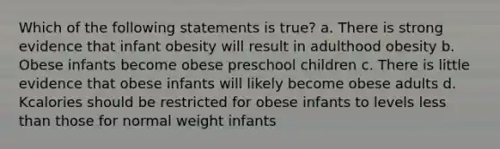 Which of the following statements is true? a. There is strong evidence that infant obesity will result in adulthood obesity b. Obese infants become obese preschool children c. There is little evidence that obese infants will likely become obese adults d. Kcalories should be restricted for obese infants to levels less than those for normal weight infants