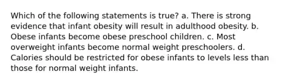 Which of the following statements is true? a. There is strong evidence that infant obesity will result in adulthood obesity. b. Obese infants become obese preschool children. c. Most overweight infants become normal weight preschoolers. d. Calories should be restricted for obese infants to levels less than those for normal weight infants.