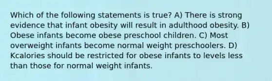 Which of the following statements is true? A) There is strong evidence that infant obesity will result in adulthood obesity. B) Obese infants become obese preschool children. C) Most overweight infants become normal weight preschoolers. D) Kcalories should be restricted for obese infants to levels less than those for normal weight infants.