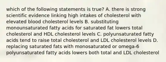 which of the following statements is true? A. there is strong scientific evidence linking high intakes of cholesterol with elevated blood cholesterol levels B. substituting monounsaturated fatty acids for saturated fat lowers total cholesterol and HDL cholesterol levels C. polyunsaturated fatty acids tend to raise total cholesterol and LDL cholesterol levels D. replacing saturated fats with monosaturated or omega-6 polyunsaturated fatty acids lowers both total and LDL cholesterol