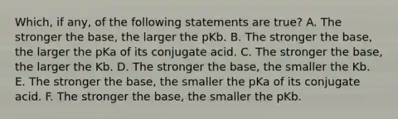 Which, if any, of the following statements are true? A. The stronger the base, the larger the pKb. B. The stronger the base, the larger the pKa of its conjugate acid. C. The stronger the base, the larger the Kb. D. The stronger the base, the smaller the Kb. E. The stronger the base, the smaller the pKa of its conjugate acid. F. The stronger the base, the smaller the pKb.