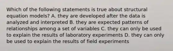 Which of the following statements is true about structural equation models? A. they are developed after the data is analyzed and interpreted B. they are expected patterns of relationships among a set of variables C. they can only be used to explain the results of laboratory experiments D. they can only be used to explain the results of field experiments