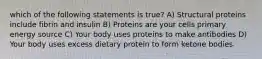 which of the following statements is true? A) Structural proteins include fibrin and insulin B) Proteins are your cells primary energy source C) Your body uses proteins to make antibodies D) Your body uses excess dietary protein to form ketone bodies