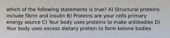 which of the following statements is true? A) Structural proteins include fibrin and insulin B) Proteins are your cells primary energy source C) Your body uses proteins to make antibodies D) Your body uses excess dietary protein to form ketone bodies