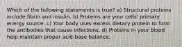 Which of the following statements is true? a) Structural proteins include fibrin and insulin. b) Proteins are your cells' primary energy source. c) Your body uses excess dietary protein to form the antibodies that cause infections. d) Proteins in your blood help maintain proper acid-base balance.