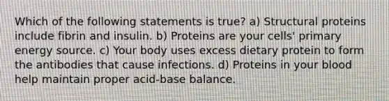 Which of the following statements is true? a) Structural proteins include fibrin and insulin. b) Proteins are your cells' primary energy source. c) Your body uses excess dietary protein to form the antibodies that cause infections. d) Proteins in your blood help maintain proper acid-base balance.