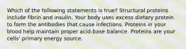 Which of the following statements is true? Structural proteins include fibrin and insulin. Your body uses excess dietary protein to form the antibodies that cause infections. Proteins in your blood help maintain proper acid-base balance. Proteins are your cells' primary energy source.