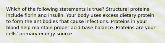 Which of the following statements is true? Structural proteins include fibrin and insulin. Your body uses excess dietary protein to form the antibodies that cause infections. Proteins in your blood help maintain proper acid-base balance. Proteins are your cells' primary energy source.