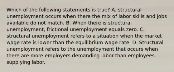 Which of the following statements is true? A. structural unemployment occurs when there the mix of labor skills and jobs available do not match. B. When there is structural unemployment, frictional unemployment equals zero. C. structural unemployment refers to a situation when the market wage rate is lower than the equilibrium wage rate. D. Structural unemployment refers to the unemployment that occurs when there are more employers demanding labor than employees supplying labor.