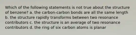 Which of the following statements is not true about the structure of benzene? a. the carbon-carbon bonds are all the same length b. the structure rapidly transforms between two resonance contributors c. the structure is an average of two resonance contributors d. the ring of six carbon atoms is planar