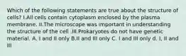 Which of the following statements are true about the structure of cells? I.All cells contain cytoplasm enclosed by the plasma membrane. II.The microscope was important in understanding the structure of the cell .III.Prokaryotes do not have genetic material. A. I and II only B.II and III only C. I and III only d. I, II and III