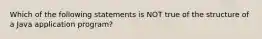 Which of the following statements is NOT true of the structure of a Java application program?