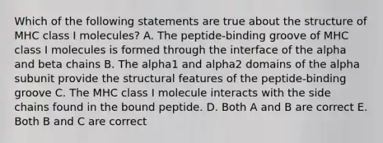 Which of the following statements are true about the structure of MHC class I molecules? A. The peptide-binding groove of MHC class I molecules is formed through the interface of the alpha and beta chains B. The alpha1 and alpha2 domains of the alpha subunit provide the structural features of the peptide-binding groove C. The MHC class I molecule interacts with the side chains found in the bound peptide. D. Both A and B are correct E. Both B and C are correct