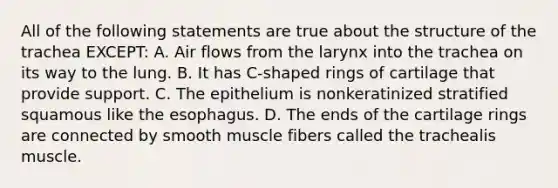 All of the following statements are true about the structure of the trachea EXCEPT: A. Air flows from the larynx into the trachea on its way to the lung. B. It has C-shaped rings of cartilage that provide support. C. The epithelium is nonkeratinized stratified squamous like the esophagus. D. The ends of the cartilage rings are connected by smooth muscle fibers called the trachealis muscle.