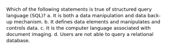 Which of the following statements is true of structured query language (SQL)? a. It is both a data manipulation and data back-up mechanism. b. It defines data elements and manipulates and controls data. c. It is the computer language associated with document imaging. d. Users are not able to query a relational database.