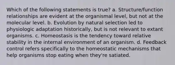 Which of the following statements is true? a. Structure/function relationships are evident at the organismal level, but not at the molecular level. b. Evolution by natural selection led to physiologic adaptation historically, but is not relevant to extant organisms. c. Homeostasis is the tendency toward relative stability in the internal environment of an organism. d. Feedback control refers specifically to the homeostatic mechanisms that help organisms stop eating when they're satiated.