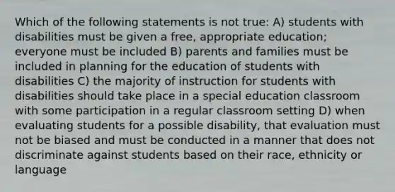 Which of the following statements is not true: A) students with disabilities must be given a free, appropriate education; everyone must be included B) parents and families must be included in planning for the education of students with disabilities C) the majority of instruction for students with disabilities should take place in a special education classroom with some participation in a regular classroom setting D) when evaluating students for a possible disability, that evaluation must not be biased and must be conducted in a manner that does not discriminate against students based on their race, ethnicity or language