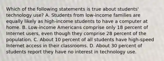 Which of the following statements is true about students' technology use? A. Students from low-income families are equally likely as high-income students to have a computer at home. B. Low-income Americans comprise only 18 percent of Internet users, even though they comprise 28 percent of the population. C. About 10 percent of all students have high-speed Internet access in their classrooms. D. About 30 percent of students report they have no interest in technology use.