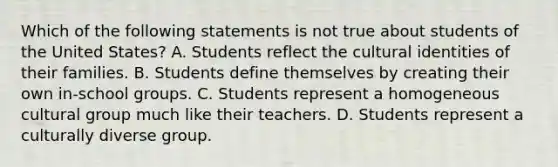 Which of the following statements is not true about students of the United States? A. Students reflect the cultural identities of their families. B. Students define themselves by creating their own in-school groups. C. Students represent a homogeneous cultural group much like their teachers. D. Students represent a culturally diverse group.