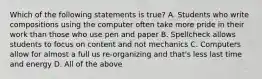 Which of the following statements is true? A. Students who write compositions using the computer often take more pride in their work than those who use pen and paper B. Spellcheck allows students to focus on content and not mechanics C. Computers allow for almost a full us re-organizing and that's less last time and energy D. All of the above