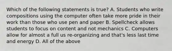 Which of the following statements is true? A. Students who write compositions using the computer often take more pride in their work than those who use pen and paper B. Spellcheck allows students to focus on content and not mechanics C. Computers allow for almost a full us re-organizing and that's less last time and energy D. All of the above