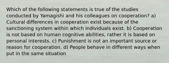 Which of the following statements is true of the studies conducted by Yamagishi and his colleagues on cooperation? a) Cultural differences in cooperation exist because of the sanctioning system within which individuals exist. b) Cooperation is not based on human cognitive abilities, rather it is based on personal interests. c) Punishment is not an important source or reason for cooperation. d) People behave in different ways when put in the same situation