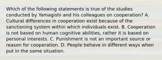 Which of the following statements is true of the studies conducted by Yamagishi and his colleagues on cooperation? A. Cultural differences in cooperation exist because of the sanctioning system within which individuals exist. B. Cooperation is not based on human cognitive abilities, rather it is based on personal interests. C. Punishment is not an important source or reason for cooperation. D. People behave in different ways when put in the same situation.