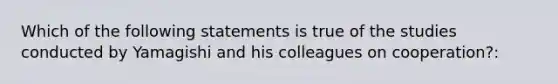 Which of the following statements is true of the studies conducted by Yamagishi and his colleagues on cooperation?: