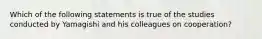 Which of the following statements is true of the studies conducted by Yamagishi and his colleagues on cooperation?