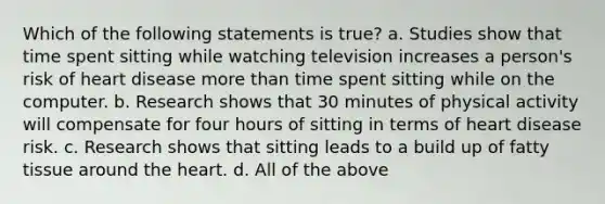 Which of the following statements is true? a. Studies show that time spent sitting while watching television increases a person's risk of heart disease more than time spent sitting while on the computer. b. Research shows that 30 minutes of physical activity will compensate for four hours of sitting in terms of heart disease risk. c. Research shows that sitting leads to a build up of fatty tissue around the heart. d. All of the above