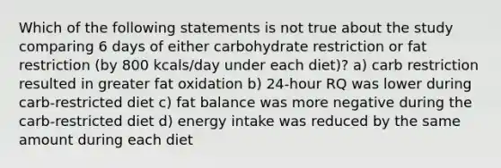 Which of the following statements is not true about the study comparing 6 days of either carbohydrate restriction or fat restriction (by 800 kcals/day under each diet)? a) carb restriction resulted in greater fat oxidation b) 24-hour RQ was lower during carb-restricted diet c) fat balance was more negative during the carb-restricted diet d) energy intake was reduced by the same amount during each diet