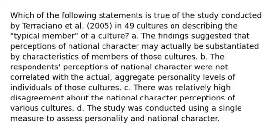 Which of the following statements is true of the study conducted by Terraciano et al. (2005) in 49 cultures on describing the "typical member" of a culture? a. The findings suggested that perceptions of national character may actually be substantiated by characteristics of members of those cultures. b. The respondents' perceptions of national character were not correlated with the actual, aggregate personality levels of individuals of those cultures. c. There was relatively high disagreement about the national character perceptions of various cultures. d. The study was conducted using a single measure to assess personality and national character.