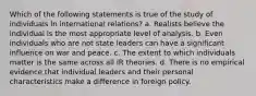 Which of the following statements is true of the study of individuals in international relations? a. Realists believe the individual is the most appropriate level of analysis. b. Even individuals who are not state leaders can have a significant influence on war and peace. c. The extent to which individuals matter is the same across all IR theories. d. There is no empirical evidence that individual leaders and their personal characteristics make a difference in foreign policy.