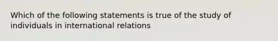 Which of the following statements is true of the study of individuals in international relations