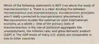 Which of the following statements is NOT true about the study of macroeconomics? a. There is a clear dividing line between microeconomics and macroeconomics; microeconomic principles aren't really connected to macroeconomic phenomena b. Macroeconomics studies the national (or even international) economy as a whole c. One of the primary tools of macroeconomics is the use of statistical aggregates like unemployment, the inflation rate, and gross domestic product (GDP) d. The GDP levels of many U.S. states are comparable in size to other countries