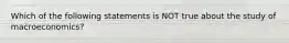 Which of the following statements is NOT true about the study of macroeconomics?