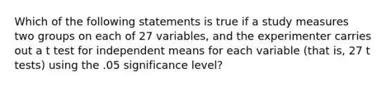 Which of the following statements is true if a study measures two groups on each of 27 variables, and the experimenter carries out a t test for independent means for each variable (that is, 27 t tests) using the .05 significance level?