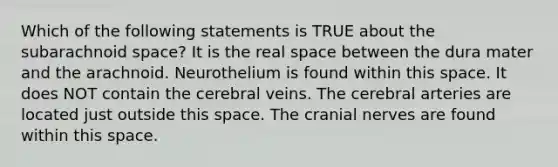 Which of the following statements is TRUE about the subarachnoid space? It is the real space between the dura mater and the arachnoid. Neurothelium is found within this space. It does NOT contain the cerebral veins. The cerebral arteries are located just outside this space. The <a href='https://www.questionai.com/knowledge/kE0S4sPl98-cranial-nerves' class='anchor-knowledge'>cranial nerves</a> are found within this space.