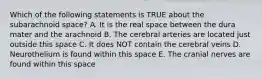 Which of the following statements is TRUE about the subarachnoid space? A. It is the real space between the dura mater and the arachnoid B. The cerebral arteries are located just outside this space C. It does NOT contain the cerebral veins D. Neurothelium is found within this space E. The cranial nerves are found within this space