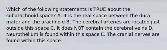 Which of the following statements is TRUE about the subarachnoid space? A. It is the real space between the dura mater and the arachnoid B. The cerebral arteries are located just outside this space C. It does NOT contain the cerebral veins D. Neurothelium is found within this space E. The <a href='https://www.questionai.com/knowledge/kE0S4sPl98-cranial-nerves' class='anchor-knowledge'>cranial nerves</a> are found within this space