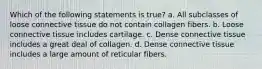 Which of the following statements is true? a. All subclasses of loose connective tissue do not contain collagen fibers. b. Loose connective tissue includes cartilage. c. Dense connective tissue includes a great deal of collagen. d. Dense connective tissue includes a large amount of reticular fibers.