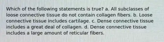 Which of the following statements is true? a. All subclasses of loose connective tissue do not contain collagen fibers. b. Loose connective tissue includes cartilage. c. Dense connective tissue includes a great deal of collagen. d. Dense connective tissue includes a large amount of reticular fibers.