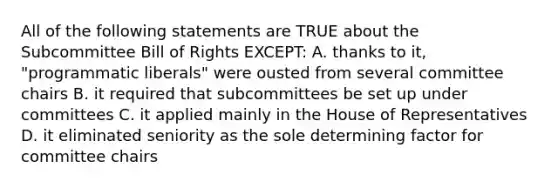 All of the following statements are TRUE about the Subcommittee Bill of Rights EXCEPT: A. thanks to it, "programmatic liberals" were ousted from several committee chairs B. it required that subcommittees be set up under committees C. it applied mainly in the House of Representatives D. it eliminated seniority as the sole determining factor for committee chairs