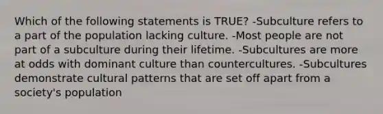 Which of the following statements is TRUE? -Subculture refers to a part of the population lacking culture. -Most people are not part of a subculture during their lifetime. -Subcultures are more at odds with dominant culture than countercultures. -Subcultures demonstrate cultural patterns that are set off apart from a society's population