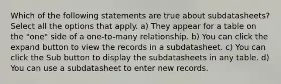 Which of the following statements are true about subdatasheets? Select all the options that apply. a) They appear for a table on the "one" side of a one-to-many relationship. b) You can click the expand button to view the records in a subdatasheet. c) You can click the Sub button to display the subdatasheets in any table. d) You can use a subdatasheet to enter new records.