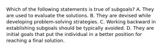 Which of the following statements is true of subgoals? A. They are used to evaluate the solutions. B. They are devised while developing problem-solving strategies. C. Working backward in establishing subgoals should be typically avoided. D. They are initial goals that put the individual in a better position for reaching a final solution.