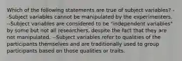 Which of the following statements are true of subject variables? --Subject variables cannot be manipulated by the experimenters. --Subject variables are considered to be "independent variables" by some but not all researchers, despite the fact that they are not manipulated. --Subject variables refer to qualities of the participants themselves and are traditionally used to group participants based on those qualities or traits.