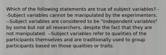 Which of the following statements are true of subject variables? --Subject variables cannot be manipulated by the experimenters. --Subject variables are considered to be "independent variables" by some but not all researchers, despite the fact that they are not manipulated. --Subject variables refer to qualities of the participants themselves and are traditionally used to group participants based on those qualities or traits.